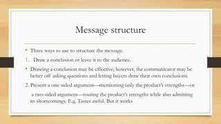 Message structure
• Three ways to use to structure the message.
1. Draw a conclusion or leave it to the audience.
• Drawing a conclusion may be effective; however, the communicator may be
better off asking questions and letting buyers draw their own conclusions.
2. Present a one-sided argument—mentioning only the product’s strengths—or
a two-sided argument—touting the product’s strengths while also admitting
its shortcomings. E.g. Tastes awful. But it works
 