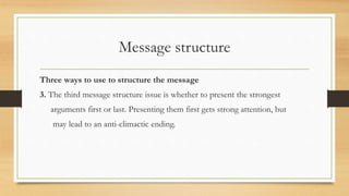Message structure
Three ways to use to structure the message
3. The third message structure issue is whether to present the strongest
arguments first or last. Presenting them first gets strong attention, but
may lead to an anti-climactic ending.
 