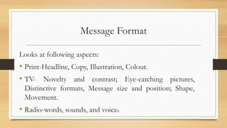 Message Format
Looks at following aspects:
• Print-Headline, Copy, Illustration, Colour.
• TV- Novelty and contrast; Eye-catching pictures,
Distinctive formats, Message size and position; Shape,
Movement.
• Radio-words, sounds, and voices.
 
