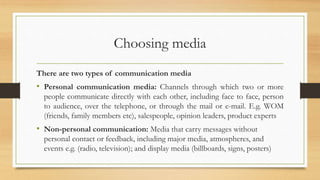 Choosing media
There are two types of communication media
• Personal communication media: Channels through which two or more
people communicate directly with each other, including face to face, person
to audience, over the telephone, or through the mail or e-mail. E.g. WOM
(friends, family members etc), salespeople, opinion leaders, product experts
• Non-personal communication: Media that carry messages without
personal contact or feedback, including major media, atmospheres, and
events e.g. (radio, television); and display media (billboards, signs, posters)
 