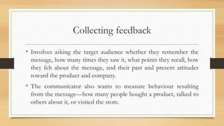 Collecting feedback
• Involves asking the target audience whether they remember the
message, how many times they saw it, what points they recall, how
they felt about the message, and their past and present attitudes
toward the product and company.
• The communicator also wants to measure behaviour resulting
from the message—how many people bought a product, talked to
others about it, or visited the store.
 