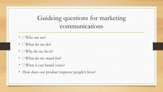 Guideing questions for marketing
communications
• Who are we?
• What do we do?
• Why do we do it?
• What do we stand for?
• What is our brand voice?
• How does our product improve people’s lives?
 