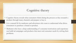 Cognitive theory
• Cognitive theory reveals what consumers think during the process as they research a
product through many channels and prepare to buy it.
• It is a natural fit for marketers and advertisers who want to understand what drives
consumers to purchase a brand or product.
• Marketers who have a deep understanding of consumer motivations and experience
can build ad campaigns and products that meet real consumer needs by solving their
problems.
 