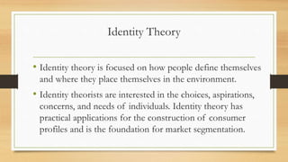 Identity Theory
• Identity theory is focused on how people define themselves
and where they place themselves in the environment.
• Identity theorists are interested in the choices, aspirations,
concerns, and needs of individuals. Identity theory has
practical applications for the construction of consumer
profiles and is the foundation for market segmentation.
 