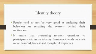 Identity theory
• People tend to not be very good at analyzing their
behaviors or revealing the reasons behind their
motivation.
• It means that presenting research questions to
participants within an identity framework tends to elicit
more nuanced, honest and thoughtful responses.
 