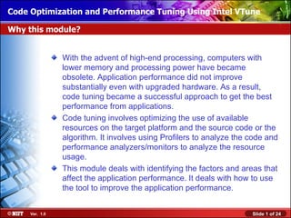 Code Optimization and Performance Tuning Using Intel VTune
Installing Windows XP Professional Using Attended Installation

Why this module?


                With the advent of high-end processing, computers with
                lower memory and processing power have became
                obsolete. Application performance did not improve
                substantially even with upgraded hardware. As a result,
                code tuning became a successful approach to get the best
                performance from applications.
                Code tuning involves optimizing the use of available
                resources on the target platform and the source code or the
                algorithm. It involves using Profilers to analyze the code and
                performance analyzers/monitors to analyze the resource
                usage.
                This module deals with identifying the factors and areas that
                affect the application performance. It deals with how to use
                the tool to improve the application performance.


     Ver. 1.0                                                         Slide 1 of 24
 