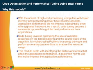 Slide 1 of 24
Code Optimization and Performance Tuning Using Intel VTune
With the advent of high-end processing, computers with lower
memory and processing power have became obsolete.
Application performance did not improve substantially even
with upgraded hardware. As a result, code tuning became a
successful approach to get the best performance from
applications.
Code tuning involves optimizing the use of available
resources on the target platform and the source code or the
algorithm. It involves using Profilers to analyze the code and
performance analyzers/monitors to analyze the resource
usage.
This module deals with identifying the factors and areas that
affect the application performance. It deals with how to use
the tool to improve the application performance.
Why this module?
 