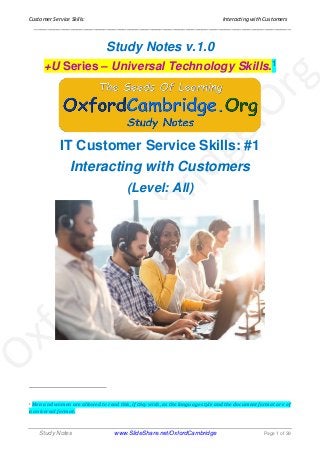 Customer Service Skills: Interacting with Customers
______________________________________________________________________________
Study Notes www.SlideShare.net/OxfordCambridge Page 1 of 39
Study Notes v.1.0
+U Series – Universal Technology Skills.1
IT Customer Service Skills: #1
Interacting with Customers
(Level: All)
1 Men and women are allowed to read this, if they wish, as the language style and the document format are of
a universal format.
 