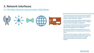 14
The Open Systems Interconnection (OSI) was the first standard
network communications model, adopted in the early 1980s by
all major computer and telecom companies.
In the OSI model, communication between computer systems is
split into seven abstraction layers: Physical, Data Link, Network,
Transport, Session, Presentation, and Application.
Communication is described from the physical implementation
of bit transmission across a communications channel to the
highest data representation level in an application.
Each layer in the abstraction model provides a service to the
layer immediately above it and receives services from the ones
below it.
The modern Internet is based on a simpler model, the TCP/IP.
However, with its seven abstraction layers, the OSI model is still
widely used to visualize and communicate how networks
operate and helps isolate and troubleshoot networking
problems.
3.1 The Open Systems Interconnection (OSI) Model
3. Network Interfaces
 