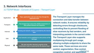 17
The Transport Layer manages the
connection and data transfer between
network nodes. It ensures reliability by
detecting errors through checksums,
controlling flow to prevent flooding of
slow receivers by fast senders, and
interpreting packets in the correct order.
The Transport Layer also supports
multiplexing through port usage,
allowing multiple endpoints to share the
same node. These services are error
control, segmentation, flow control,
congestion control, and application
3.2 TCP/IP Model – Consists of 5 Layers – Transport Layer
3. Network Interfaces
 
