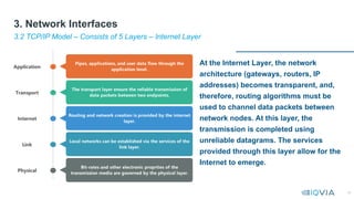 18
At the Internet Layer, the network
architecture (gateways, routers, IP
addresses) becomes transparent, and,
therefore, routing algorithms must be
used to channel data packets between
network nodes. At this layer, the
transmission is completed using
unreliable datagrams. The services
provided through this layer allow for the
Internet to emerge.
3.2 TCP/IP Model – Consists of 5 Layers – Internet Layer
3. Network Interfaces
 