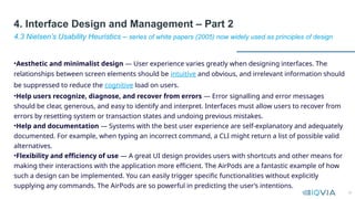 26
•Aesthetic and minimalist design — User experience varies greatly when designing interfaces. The
relationships between screen elements should be intuitive and obvious, and irrelevant information should
be suppressed to reduce the cognitive load on users.
•Help users recognize, diagnose, and recover from errors — Error signalling and error messages
should be clear, generous, and easy to identify and interpret. Interfaces must allow users to recover from
errors by resetting system or transaction states and undoing previous mistakes.
•Help and documentation — Systems with the best user experience are self-explanatory and adequately
documented. For example, when typing an incorrect command, a CLI might return a list of possible valid
alternatives.
•Flexibility and efficiency of use — A great UI design provides users with shortcuts and other means for
making their interactions with the application more efficient. The AirPods are a fantastic example of how
such a design can be implemented. You can easily trigger specific functionalities without explicitly
supplying any commands. The AirPods are so powerful in predicting the user’s intentions.
4.3 Nielsen’s Usability Heuristics – series of white papers (2005) now widely used as principles of design
4. Interface Design and Management – Part 2
 