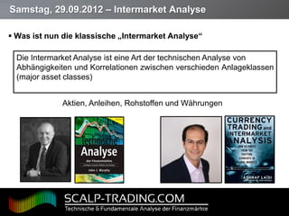Samstag, 29.09.2012 – Intermarket Analyse

 Was ist nun die klassische „Intermarket Analyse“

   Die Intermarket Analyse ist eine Art der technischen Analyse von
   Abhängigkeiten und Korrelationen zwischen verschieden Anlageklassen
   (major asset classes)


              Aktien, Anleihen, Rohstoffen und Währungen




Page  11
 