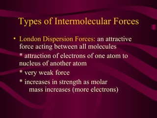 Types of Intermolecular Forces London Dispersion Forces:  an attractive force acting between all molecules * attraction of electrons of one atom to nucleus of another atom * very weak force * increases in strength as molar  mass increases (more electrons) 