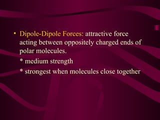 Dipole-Dipole Forces:  attractive force acting between oppositely charged ends of polar molecules. * medium strength * strongest when molecules close together 