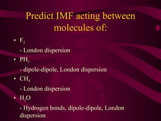 Predict IMF acting between molecules of: F 2   - London dispersion PH 3 - dipole-dipole, London dispersion CH 4 - London dispersion H 2 O - Hydrogen bonds, dipole-dipole, London dispersion 
