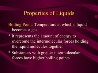 Properties of Liquids Boiling Point:  Temperature at which a liquid becomes a gas * It represents the amount of energy to overcome the intermolecular forces holding the liquid molecules together * Substances with greater intermolecular forces have higher boiling points 
