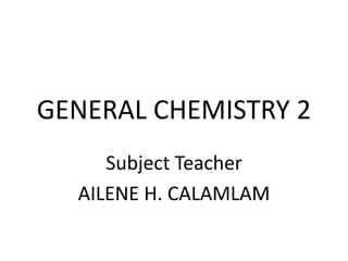 GENERAL CHEMISTRY 2
Subject Teacher
AILENE H. CALAMLAM
 