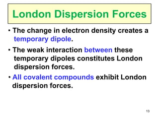 13
London Dispersion Forces
• The change in electron density creates a
temporary dipole.
• All covalent compounds exhibit London
dispersion forces.
• The weak interaction between these
temporary dipoles constitutes London
dispersion forces.
 