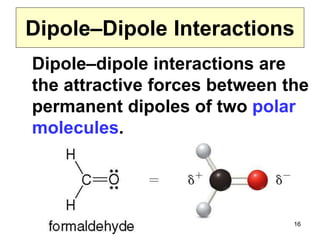 16
Dipole–Dipole Interactions
Dipole–dipole interactions are
the attractive forces between the
permanent dipoles of two polar
molecules.
 
