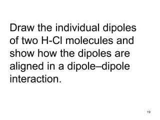 19
Draw the individual dipoles
of two H-Cl molecules and
show how the dipoles are
aligned in a dipole–dipole
interaction.
 