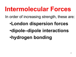 7
Intermolecular Forces
In order of increasing strength, these are:
•London dispersion forces
•dipole–dipole interactions
•hydrogen bonding
 