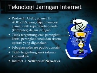 Teknologi Jaringan Internet Protokol TCP/IP, adanya IP ADDRESS, yang dapat memberi alamat unik kepada setiap node (komputer) dalam jaringan. Tidak tergantung jenis perangkat keras, perangkat lunak dan sistem operasi yang digunakan. Sebagian software public domain. Tidak tergantung jenis saluran komunikasi. Internet ->  Network of Networks 