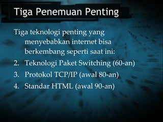 Tiga Penemuan Penting Tiga teknologi penting yang menyebabkan internet bisa berkembang seperti saat ini: Teknologi Paket Switching (60-an) Protokol TCP/IP (awal 80-an) Standar HTML (awal 90-an) 