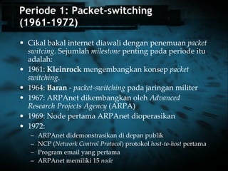 Periode 1: Packet-switching (1961-1972) Cikal bakal internet diawali dengan penemuan  packet switcing . Sejumlah  milestone  penting pada periode itu adalah: 1961:  Kleinrock  mengembangkan konsep  packet switching .  1964:  Baran  -  packet-switching  pada jaringan militer 1967: ARPAnet dikembangkan oleh  Advanced Research Projects Agency  (ARPA) 1969: Node pertama ARPAnet dioperasikan 1972:  ARPAnet didemonstrasikan di depan publik  NCP ( Network Control Protocol ) protokol  host-to-host  pertama  Program email yang pertama ARPAnet memiliki 15  node 