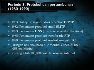 Periode 3: Protokol dan pertumbuhan (1980-1990) 1983: Tahap  deployment  dari protokol  TCP/IP 1982: Penemuan protokol email  SMTP   1983: Penemuan  DNS  ( translasi  name-to-IP-address ) 1985: Penemuan protokol transfer file  FTP   1988: Penemuan protokol kontrol kongesti  TCP   Jaringan nasional baru di Amerika: Csnet, BITnet, NSFnet, Minitel Kurang lebih 100,000 host  terkoneksi internet 