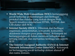World Wide Web Consortium (W3C):  bertangggung jawab terhadap perkembangan dari berbagai protokol dan standar yang terkait dengan Web. Seperti misalnya standarisasi HTML, XHTML dan CSS diatur oleh W3C Internet Society (ISOC):  Dibentuk dari berbagai organisasi, pemerintahan, non-profit, komunitas, akademisi maupun para professional. Kelompok ini bertanggungjawab dalam membuat kebijakan dan tentang internet, dan memantau lembaga lain seperti IETF.  The Internet Assigned Authority (IANA) & Internet Network Information Center (InterNIC):  Kelompok ini bertanggung jawab terhadap alokasi alamat IP  dan nama domain. 