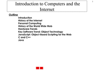 Introduction to Computers and the Internet Outline Introduction History of the Internet Personal Computing History of the World Wide Web Hardware Trends Key Software Trend: Object Technology JavaScript: Object-Based Scripting for the Web C and C++ Java 