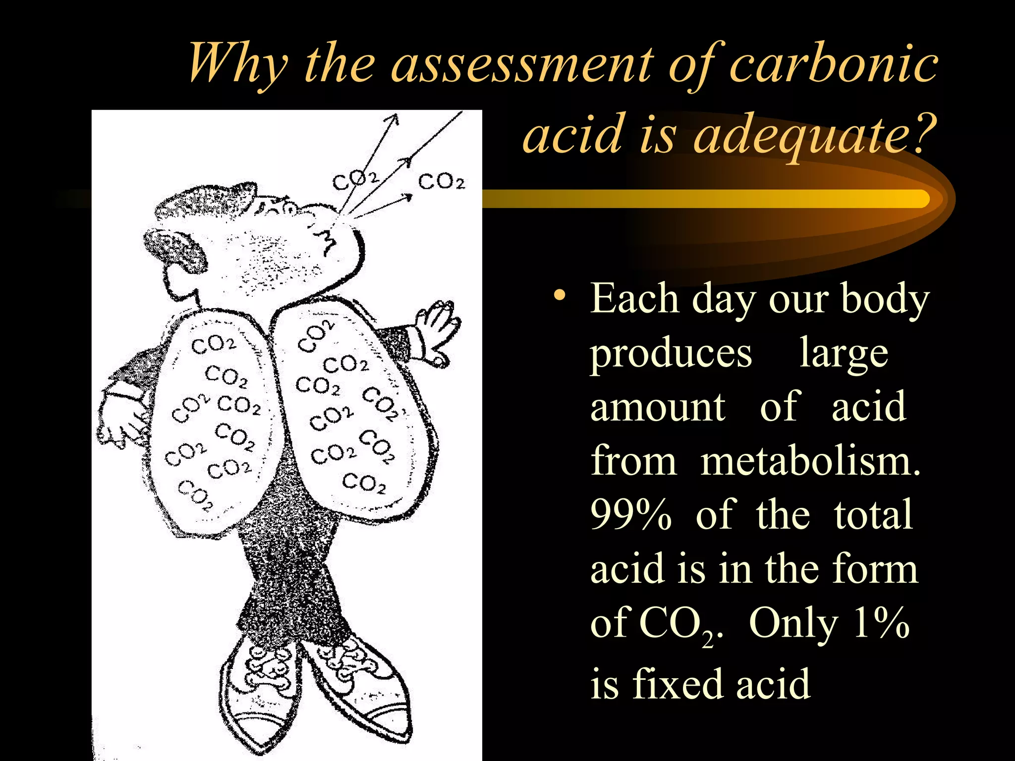 Why the assessment of carbonic  acid is adequate?  Each day our body produces  large amount  of  acid from  metabolism. 99%  of  the  total acid is in the form of CO 2 .  Only 1% is fixed acid 