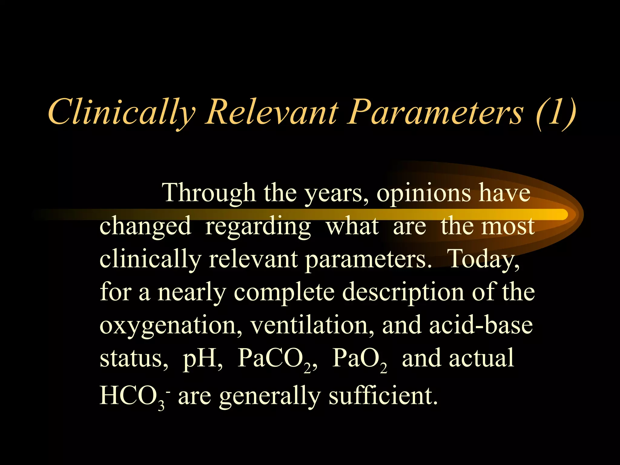 Clinically Relevant Parameters (1)  Through the years, opinions have changed  regarding  what  are  the most clinically relevant parameters.  Today, for a nearly complete description of the oxygenation, ventilation, and acid-base status,  pH,  PaCO 2 ,  PaO 2   and actual HCO 3 -  are generally sufficient. 