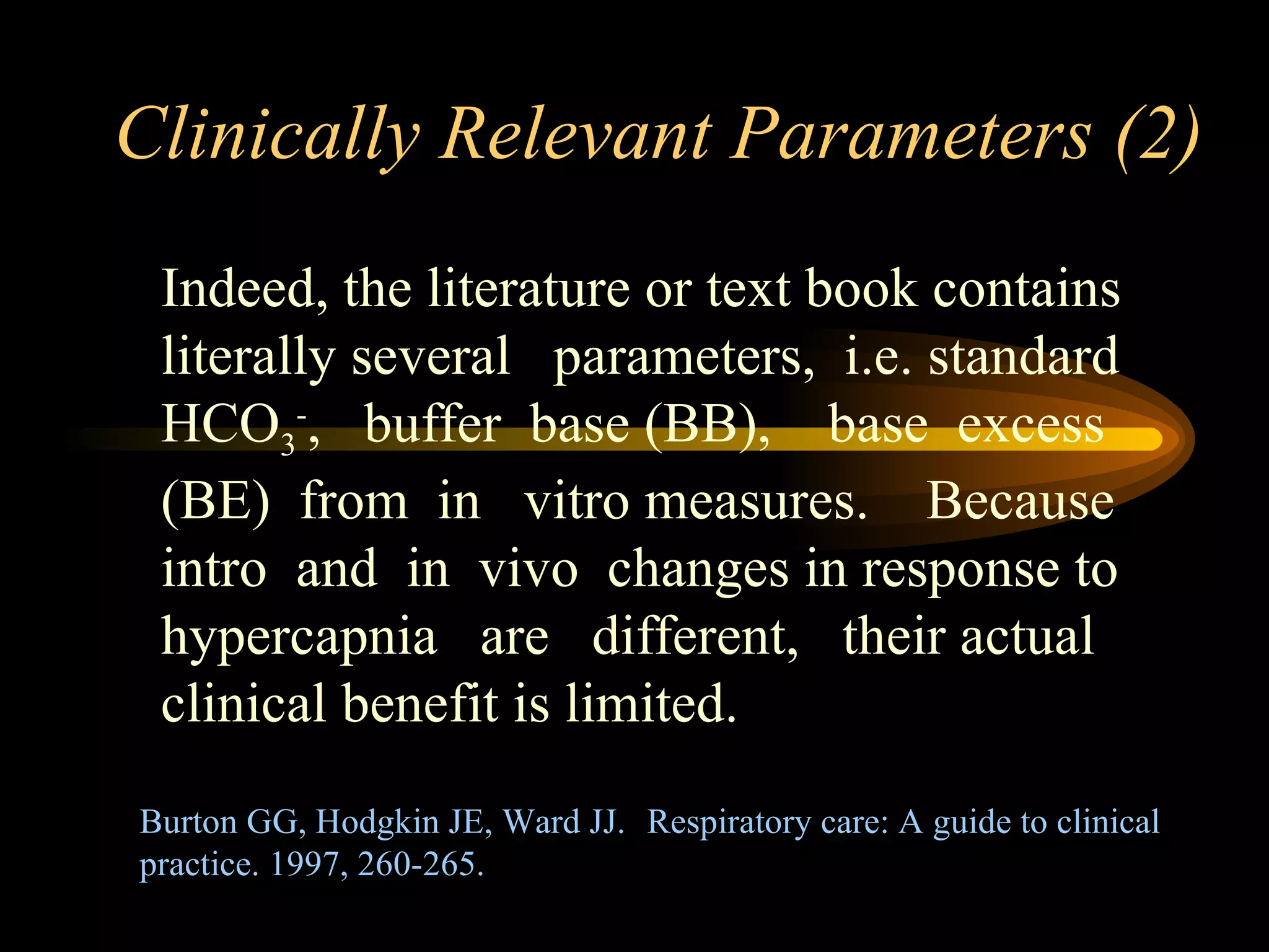 Clinically Relevant Parameters (2) Indeed, the literature or text book contains literally several  parameters,  i.e. standard HCO 3 - ,  buffer  base (BB),  base  excess (BE)  from  in  vitro measures.  Because intro  and  in  vivo  changes in response to hypercapnia  are  different,  their actual clinical benefit is limited.  Burton GG, Hodgkin JE, Ward JJ. Respiratory care: A guide to clinical practice. 1997, 260-265.  
