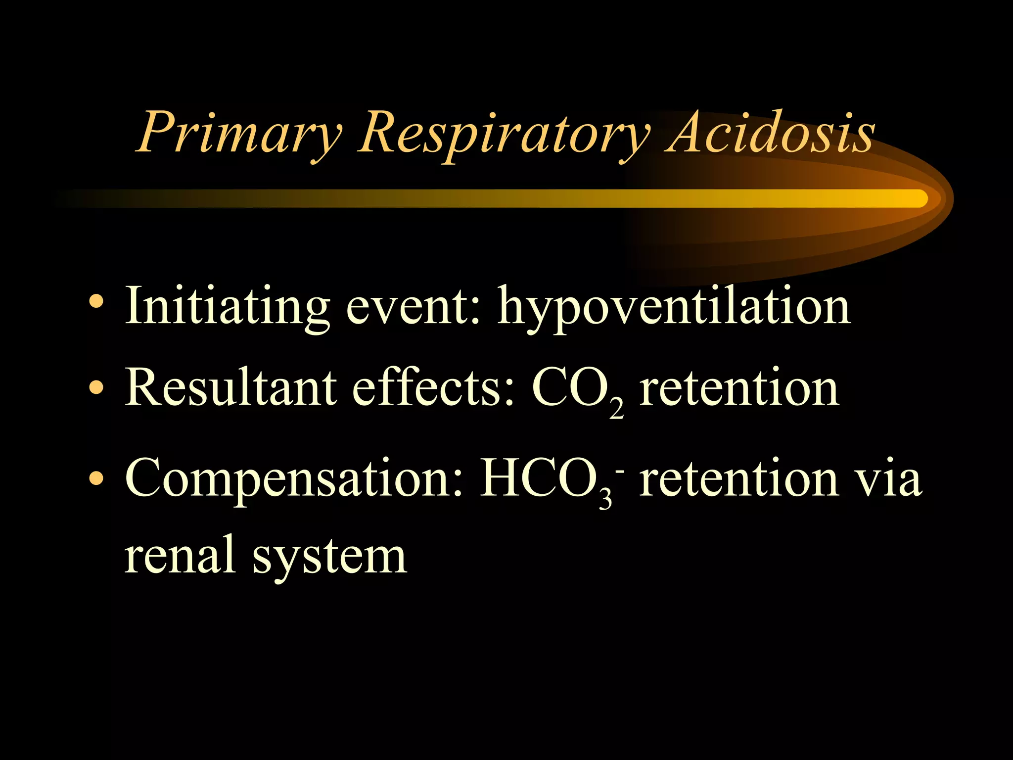 Primary Respiratory Acidosis Initiating event: hypoventilation  Resultant effects: CO 2  retention Compensation: HCO 3 -  retention via renal system  