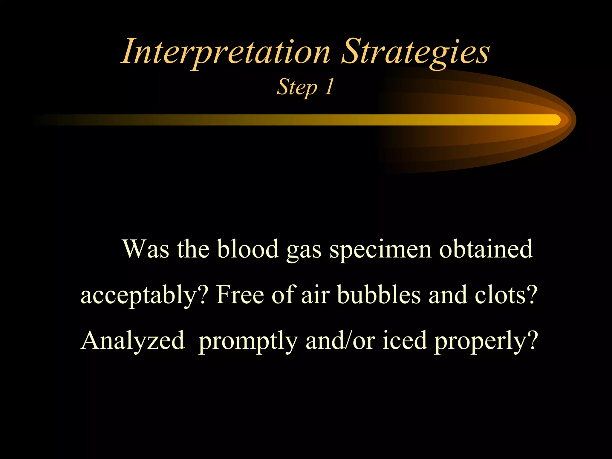 Interpretation Strategies Step 1   Was the blood gas specimen obtained acceptably? Free of air bubbles and clots? Analyzed  promptly and/or iced properly?  