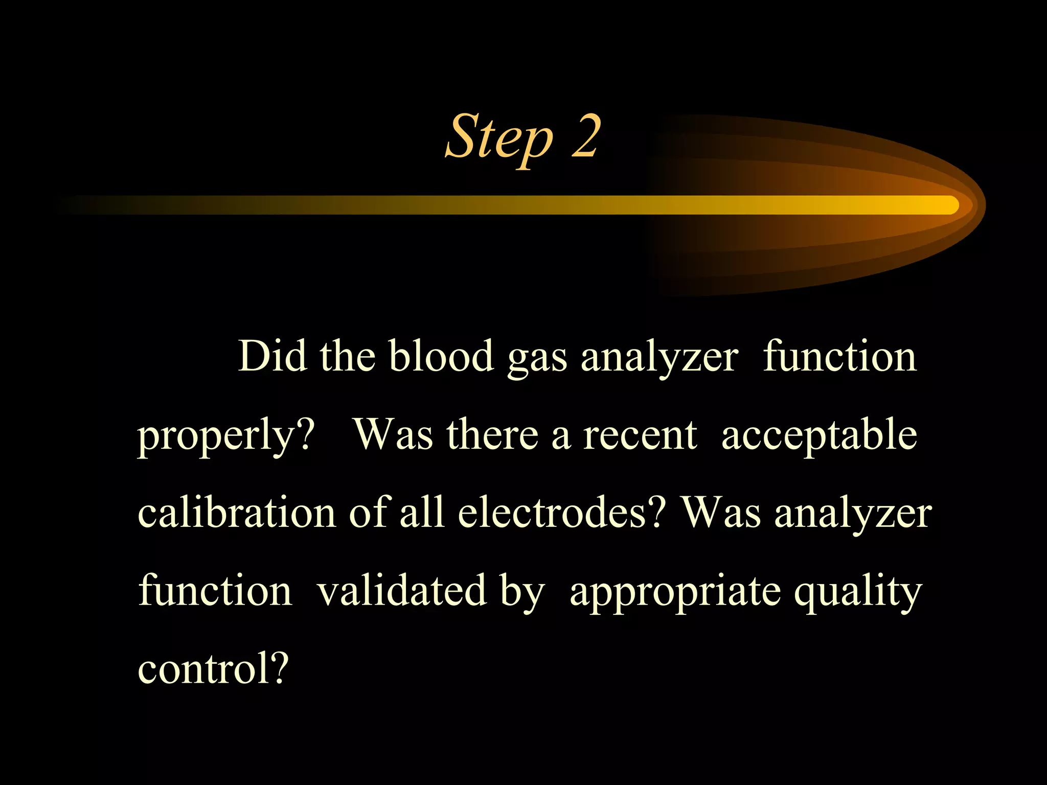Step 2   Did the blood gas analyzer  function properly?  Was there a recent  acceptable calibration of all electrodes? Was analyzer function  validated by  appropriate quality control? 