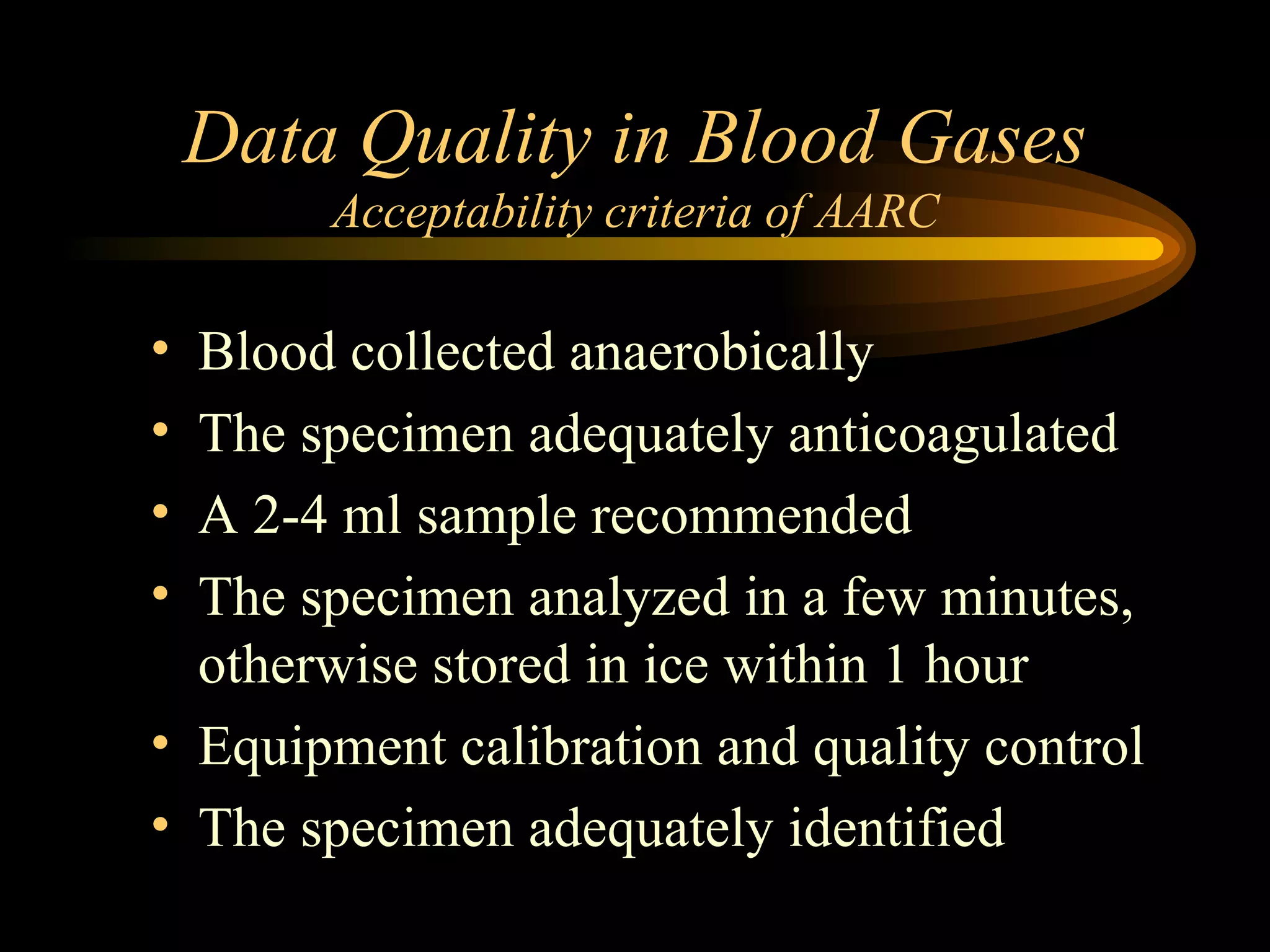 Data Quality in Blood Gases Acceptability criteria of AARC Blood collected anaerobically The specimen adequately anticoagulated A 2-4 ml sample recommended  The specimen analyzed in a few minutes, otherwise stored in ice within 1 hour Equipment calibration and quality control The specimen adequately identified 