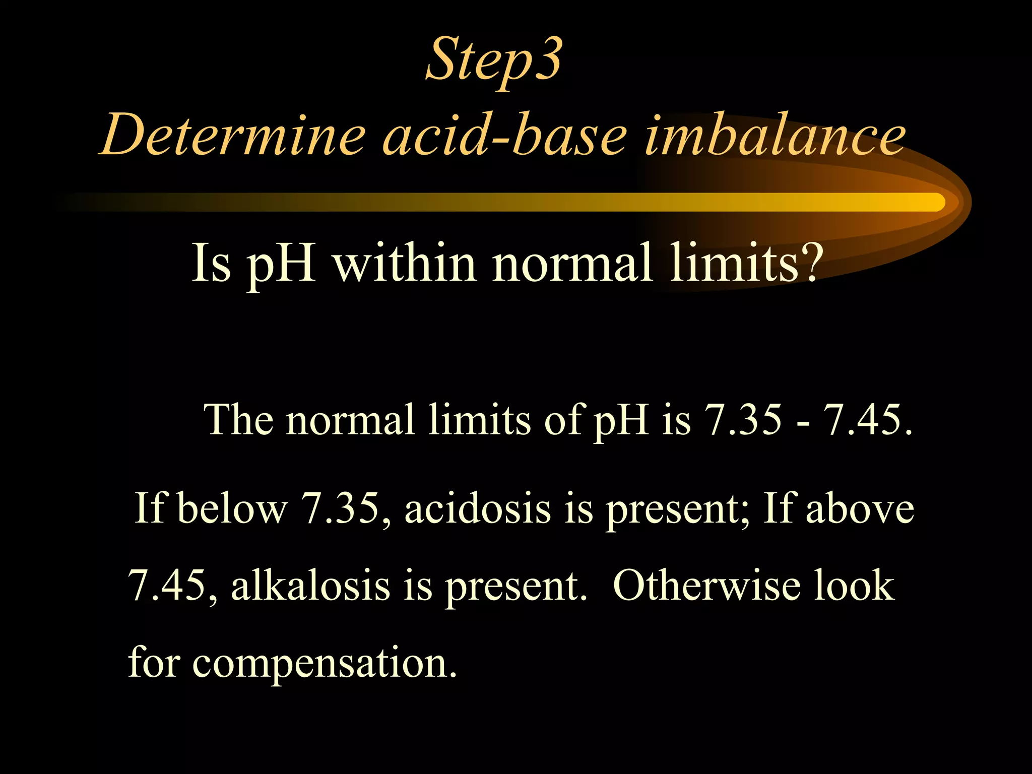 Step3  Determine acid-base imbalance   The normal limits of pH is 7.35 - 7.45.  If below 7.35, acidosis is present; If above 7.45, alkalosis is present.  Otherwise look for compensation.  Is pH within normal limits? 