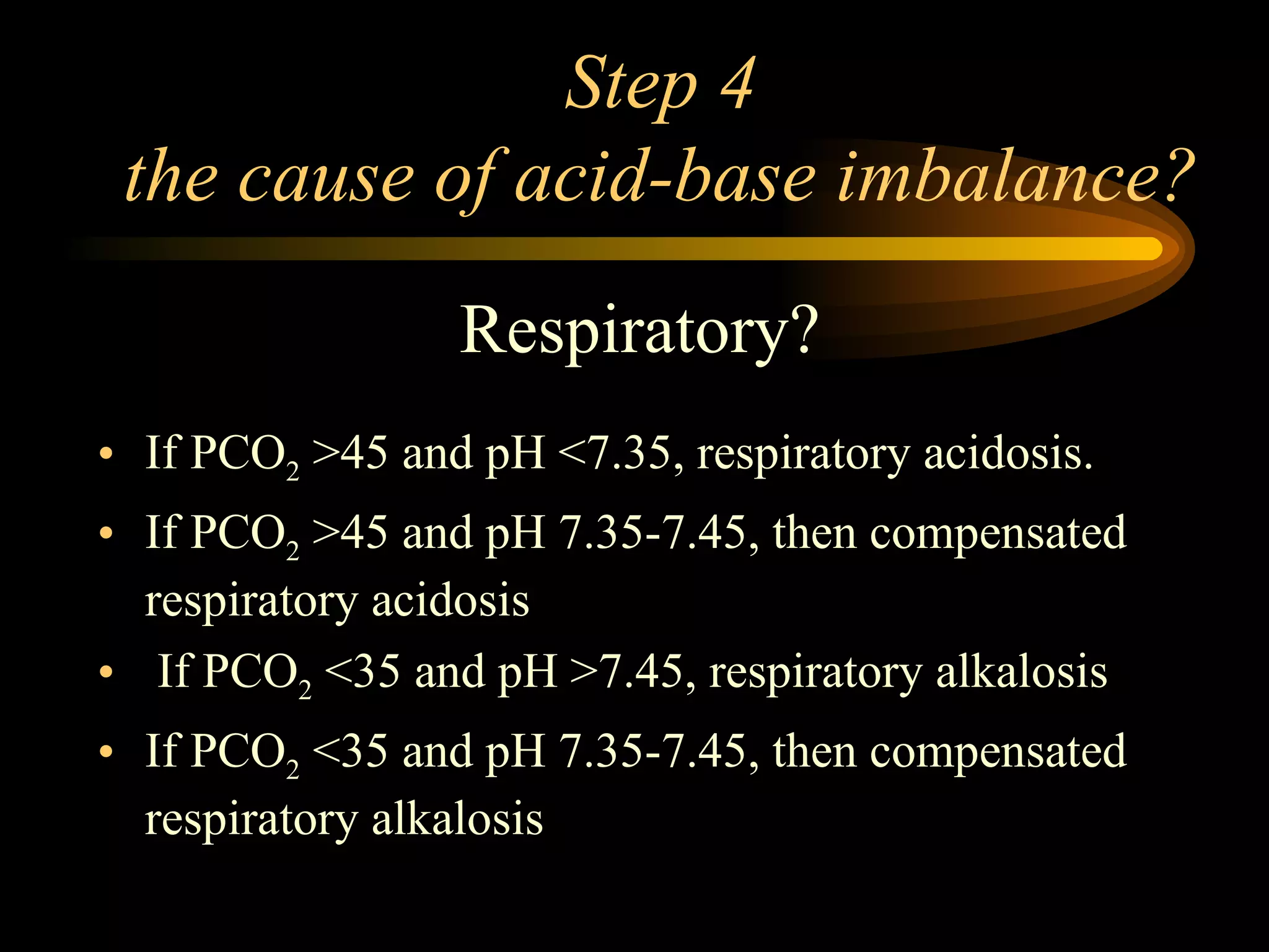 Step 4 the cause of acid-base imbalance?  Respiratory? If PCO 2  >45 and pH <7.35, respiratory acidosis.   If PCO 2  >45 and pH 7.35-7.45, then compensated respiratory acidosis If PCO 2  <35 and pH >7.45, respiratory alkalosis If PCO 2  <35 and pH 7.35-7.45, then compensated respiratory alkalosis 