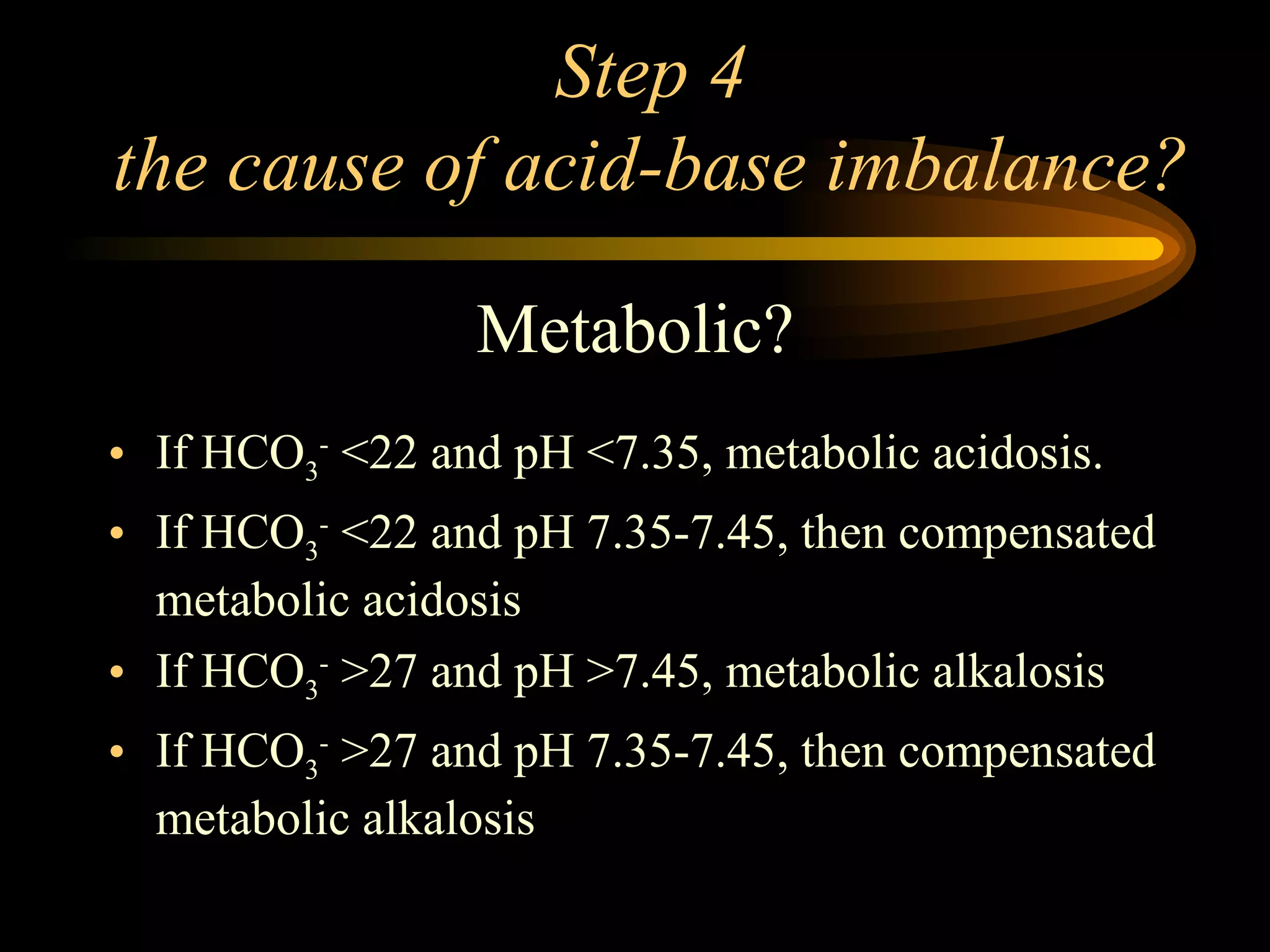 Step 4 the cause of acid-base imbalance? Metabolic? If HCO 3 -  <22 and pH <7.35, metabolic acidosis. If HCO 3 -  <22 and pH 7.35-7.45, then compensated metabolic acidosis If HCO 3 -  >27 and pH >7.45, metabolic alkalosis If HCO 3 -  >27 and pH 7.35-7.45, then compensated metabolic alkalosis 