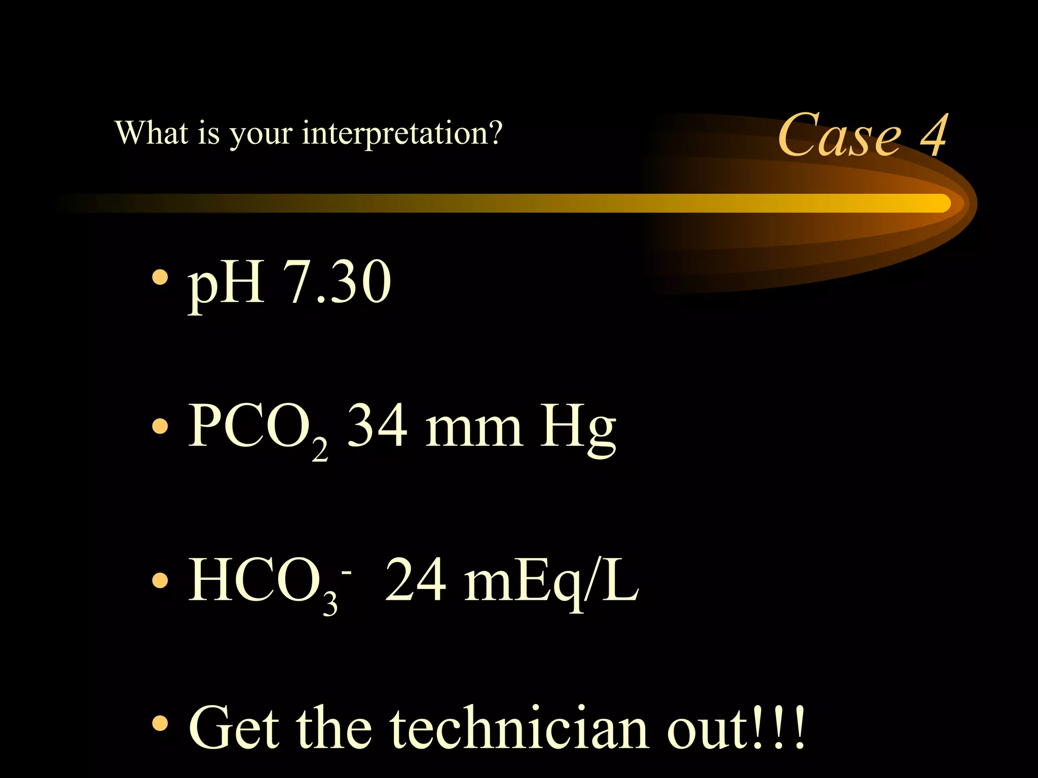 Case 4 pH 7.30 PCO 2  34 mm Hg HCO 3 -   24 mEq/L Get the technician out!!!  What is your interpretation? 