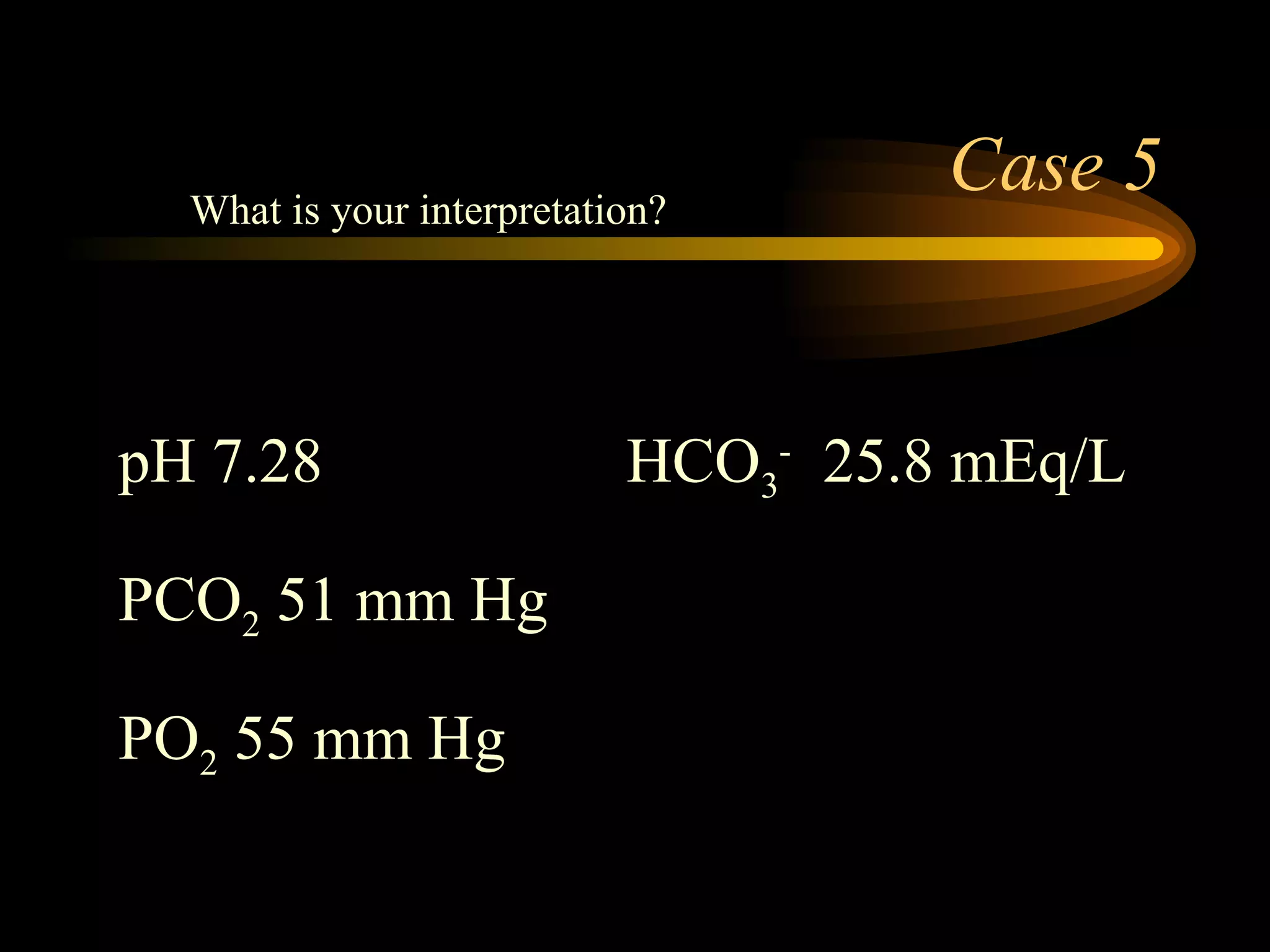 Case 5 pH 7.28 HCO 3 -   25.8 mEq/L  PCO 2  51 mm Hg PO 2  55 mm Hg  What is your interpretation? 