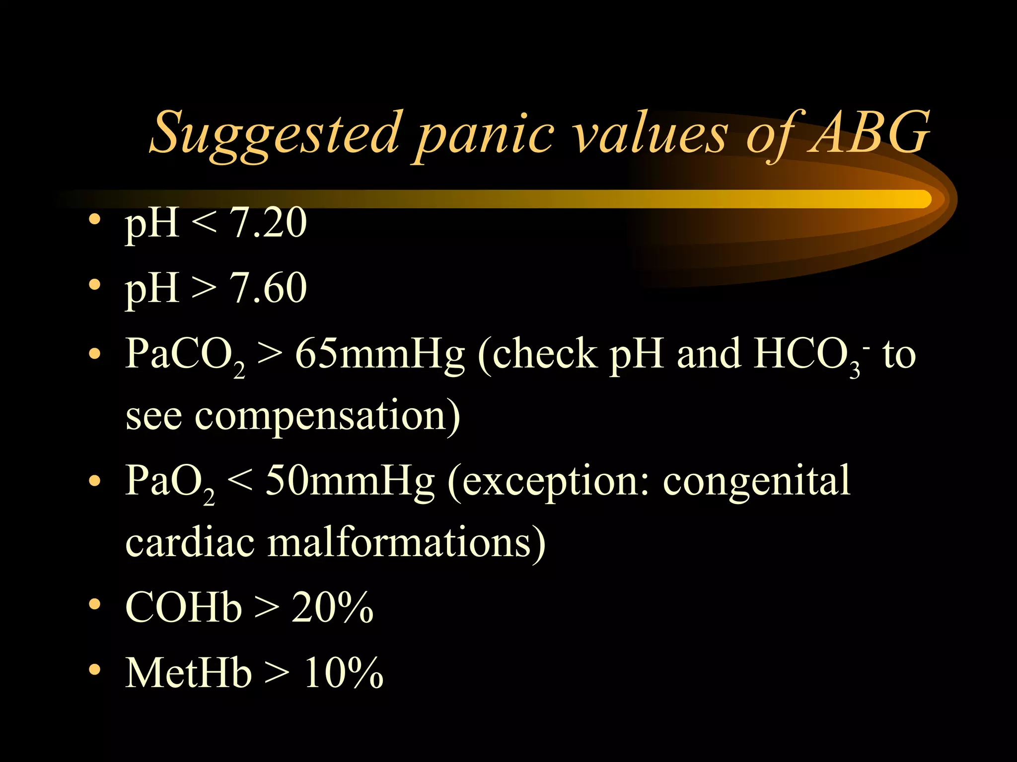 Suggested panic values of ABG pH < 7.20 pH > 7.60 PaCO 2  > 65mmHg (check pH and HCO 3 -  to see compensation) PaO 2  < 50mmHg (exception: congenital cardiac malformations) COHb > 20% MetHb > 10% 