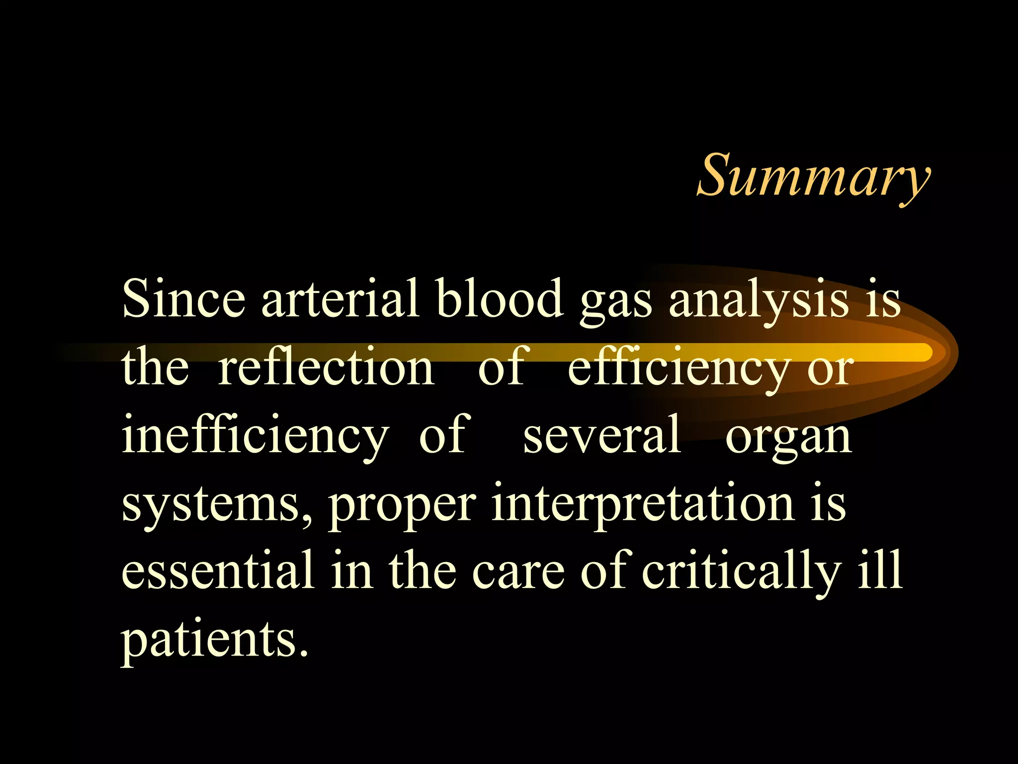 Summary Since arterial blood gas analysis is the  reflection  of  efficiency or inefficiency  of  several  organ systems, proper interpretation is essential in the care of critically ill patients. 