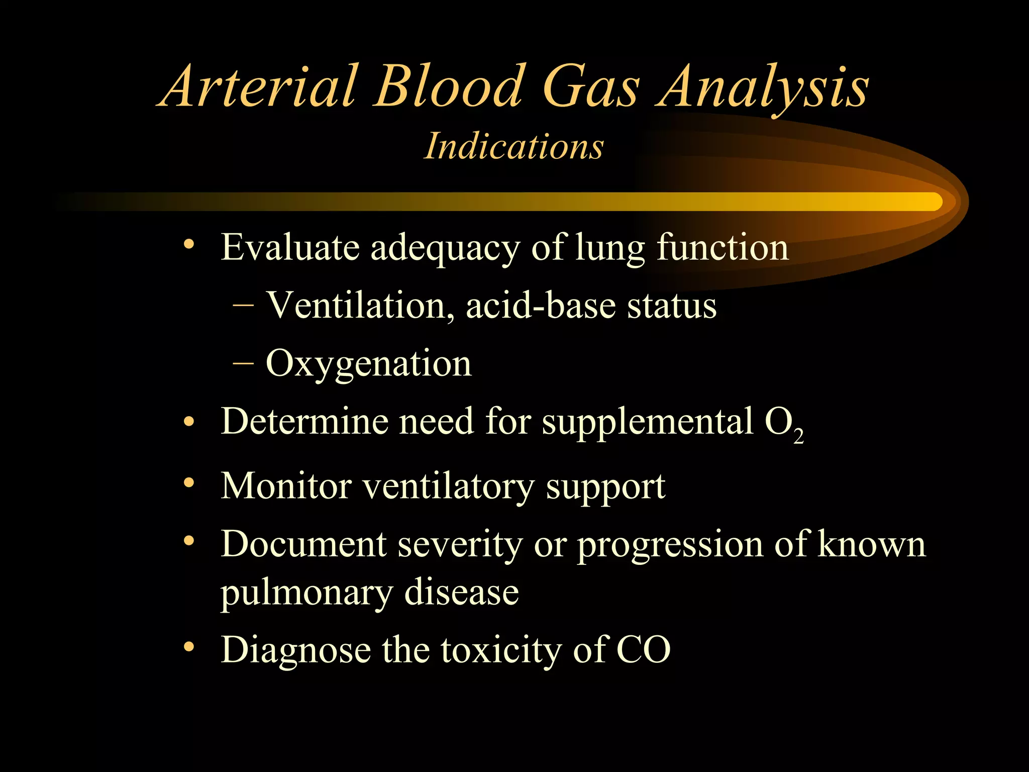 Arterial Blood Gas Analysis Indications Evaluate adequacy of lung function Ventilation, acid-base status Oxygenation Determine need for supplemental O 2  Monitor ventilatory support Document severity or progression of known pulmonary disease Diagnose the toxicity of CO 