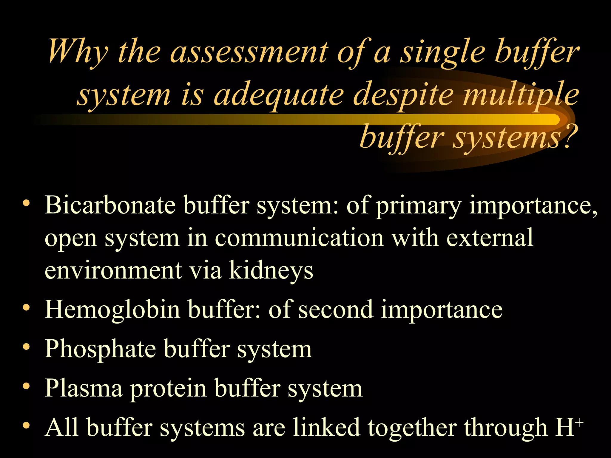 Why the assessment of a single buffer system is adequate despite multiple buffer systems? Bicarbonate buffer system: of primary importance, open system in communication with external environment via kidneys Hemoglobin buffer: of second importance Phosphate buffer system Plasma protein buffer system All buffer systems are linked together through H + 