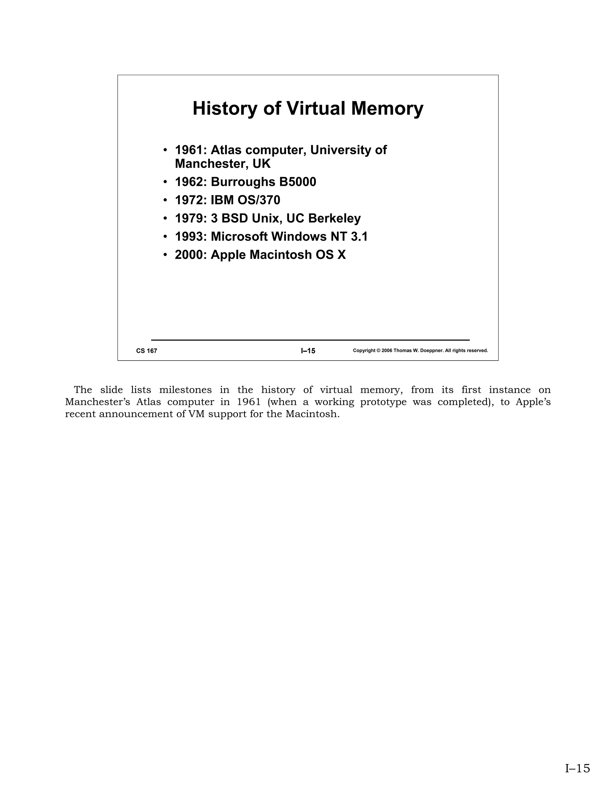 History of Virtual Memory

                      • 1961: Atlas computer, University of
                        Manchester, UK
                      • 1962: Burroughs B5000
                      • 1972: IBM OS/370
                      • 1979: 3 BSD Unix, UC Berkeley
                      • 1993: Microsoft Windows NT 3.1
                      • 2000: Apple Macintosh OS X




             CS 167                         I–15     Copyright © 2006 Thomas W. Doeppner. All rights reserved.




  The slide lists milestones in the history of virtual memory, from its first instance on
Manchester’s Atlas computer in 1961 (when a working prototype was completed), to Apple’s
recent announcement of VM support for the Macintosh.




                                                                                                                 I–15
 