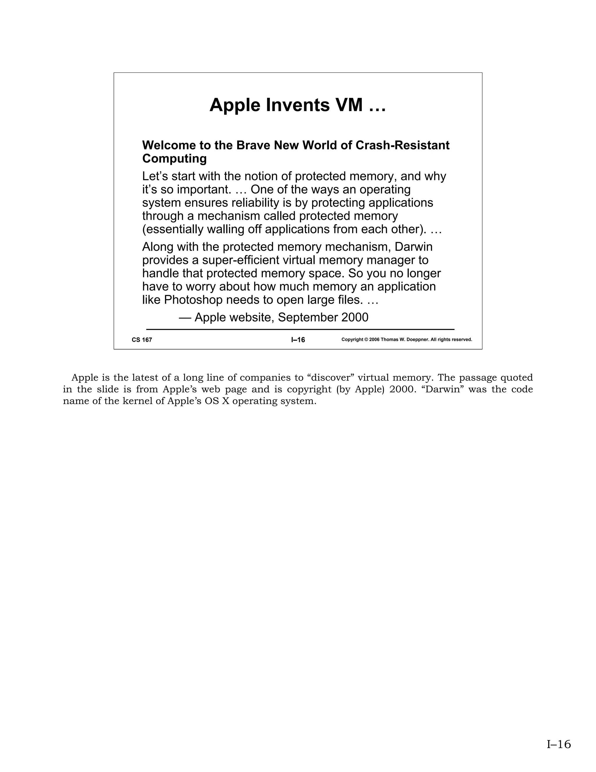 Apple Invents VM …

                 Welcome to the Brave New World of Crash-Resistant
                 Computing
                 Let’s start with the notion of protected memory, and why
                 it’s so important. … One of the ways an operating
                 system ensures reliability is by protecting applications
                 through a mechanism called protected memory
                 (essentially walling off applications from each other). …
                 Along with the protected memory mechanism, Darwin
                 provides a super-efficient virtual memory manager to
                 handle that protected memory space. So you no longer
                 have to worry about how much memory an application
                 like Photoshop needs to open large files. …
                          — Apple website, September 2000
              CS 167                           I–16       Copyright © 2006 Thomas W. Doeppner. All rights reserved.




  Apple is the latest of a long line of companies to “discover” virtual memory. The passage quoted
in the slide is from Apple’s web page and is copyright (by Apple) 2000. “Darwin” was the code
name of the kernel of Apple’s OS X operating system.




                                                                                                                      I–16
 